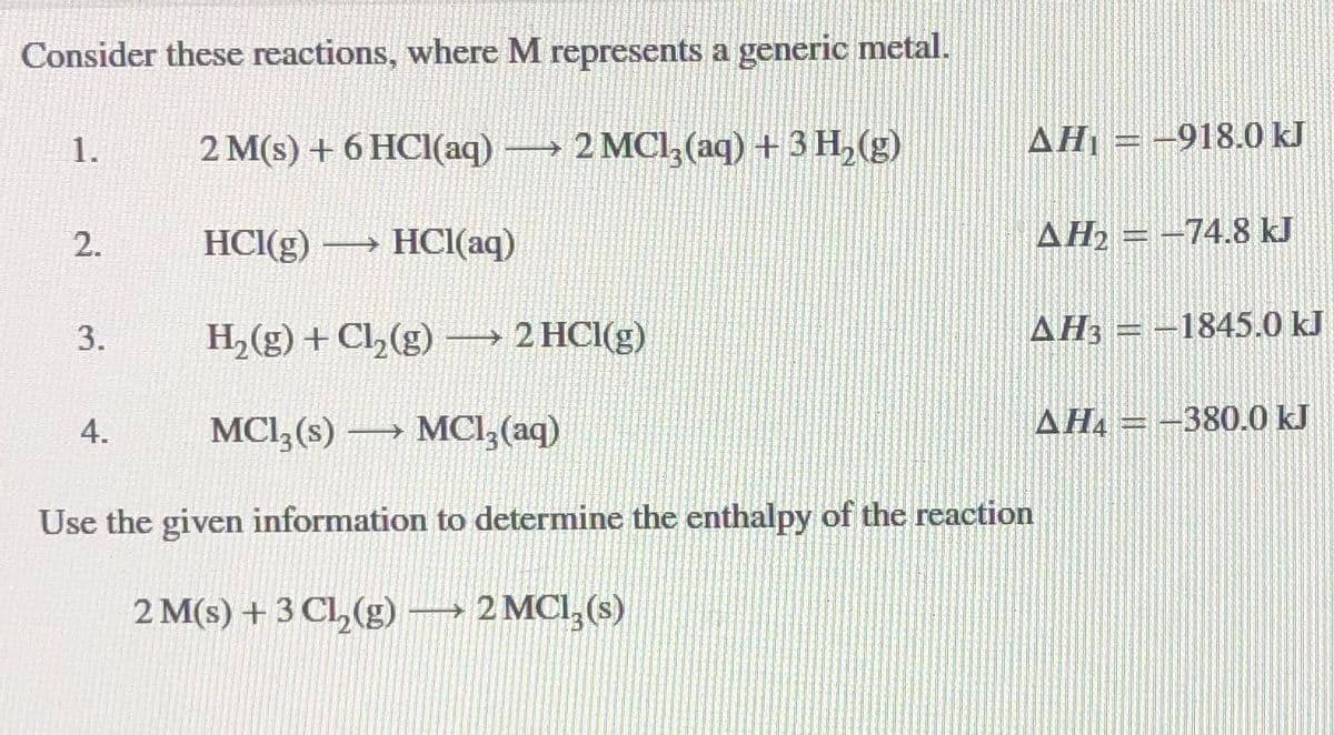 Consider these reactions, where M represents a generic metal.
2 M(s) + 6 HCI(aq)→ 2 MCl,(aq) + 3 H, (g)
AĦ1 = -918.0 kJ
1.
HCI(g) → HCI(aq)
AH = -74.8 kJ
H2(g) + Cl,(g) → 2 HCI(g)
AH3 = -1845.0 kJ
3.
MCI3(s) –→ MCl,(aq)
AHA
-380.0 kJ
4.
Use the given information to determine the enthalpy of the reaction
2 M(s) + 3 Cl,(g) → 2 MCI,(s)
2.
