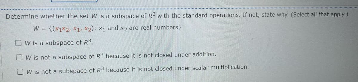 Determine whether the set W is a subspace of R3 with the standard operations. If not, state why. (Select all that apply.)
W =
{(x1x2, X1, X2): X1 and x2 are real numbers}
W is a subspace of R3.
W is not a subspace of R3 because it is not closed under addition.
O W is not a subspace of R3 because it is not closed under scalar multiplication.
