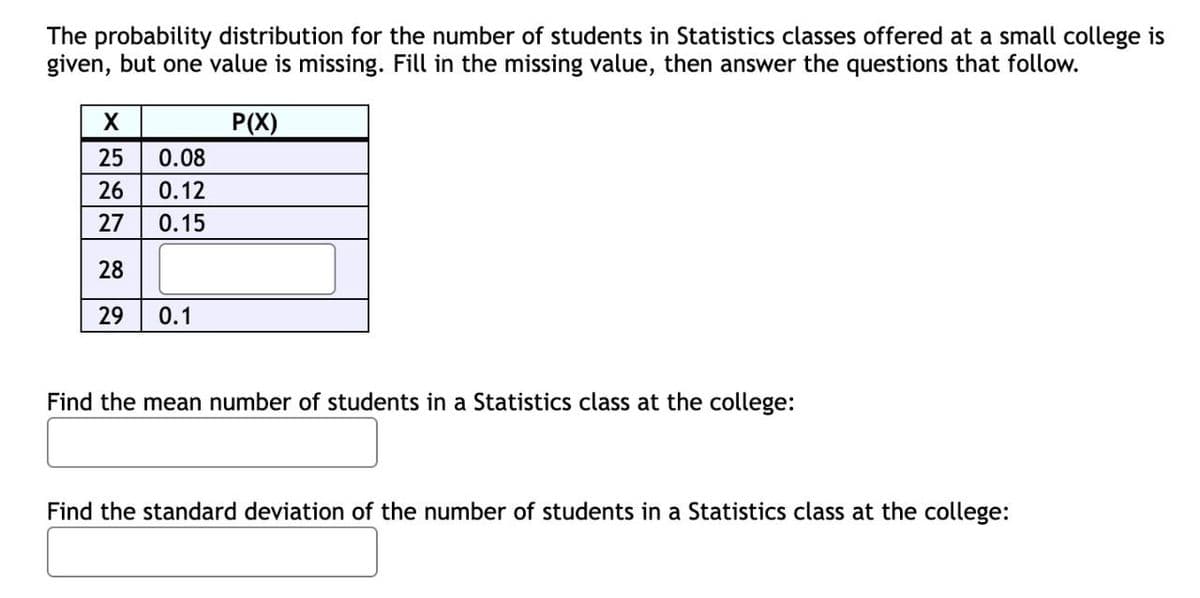 The probability distribution for the number of students in Statistics classes offered at a small college is
given, but one value is missing. Fill in the missing value, then answer the questions that follow.
P(X)
25
0.08
26
0.12
27
0.15
28
29
0.1
Find the mean number of students in a Statistics class at the college:
Find the standard deviation of the number of students in a Statistics class at the college:
