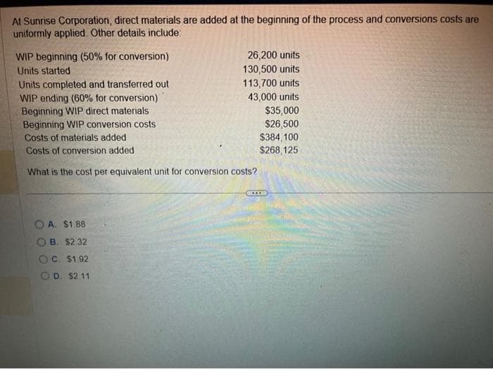 At Sunrise Corporation, direct materials are added at the beginning of the process and conversions costs are
uniformly applied. Other details include:
WIP beginning (50% for conversion)
Units started
26,200 units
130,500 units.
113,700 units
43,000 units
Units completed and transferred out
WIP ending (60% for conversion)
Beginning WIP direct materials
Beginning WIP conversion costs
Costs of materials added
Costs of conversion added
What is the cost per equivalent unit for conversion costs?
OA. $1.88
B. $2.32
OC. $1.92
OD. $2.11
$35,000
$26,500
$384,100
$268,125
(...