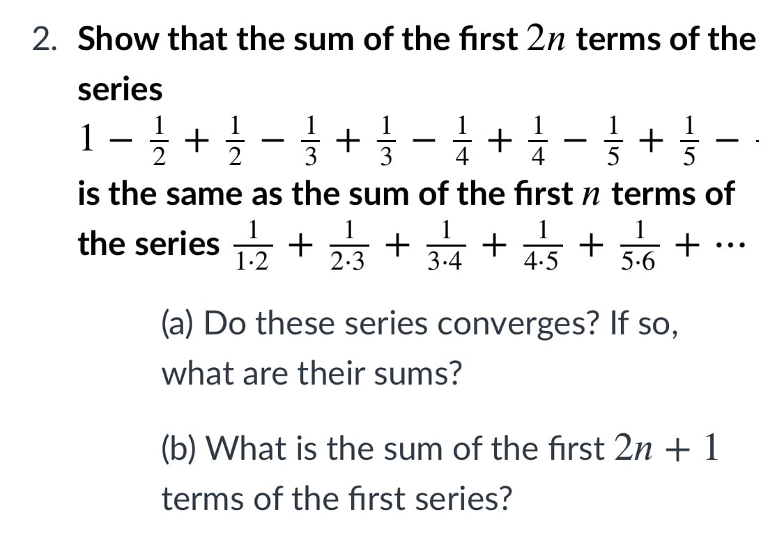 2. Show that the sum of the first 2n terms of the
series
1-+- + -+ - + -
2
3
3
4
4
5
is the same as the sum of the first n terms of
1
1
1
the series + + 표+ +
1
+
5.6
..
1-2
2.3
3.4
4.5
(a) Do these series converges? If so,
what are their sums?
(b) What is the sum of the first 2n + 1
terms of the fırst series?
