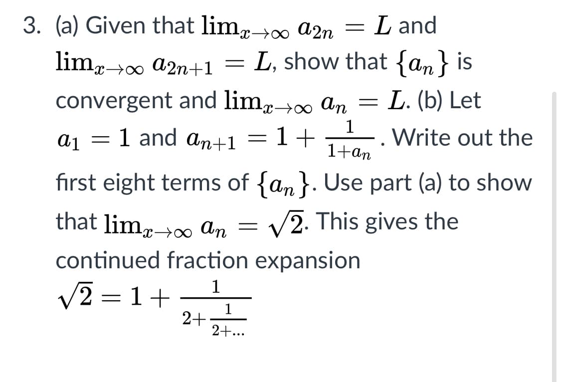 3. (a) Given that limr→∞ a2n
L and
limr→0 a2n+1 =
L, show that {an} is
convergent and lim,0 an
= L. (b) Let
aj = 1 and an+1 =
1+
1
Write out the
1+an
fırst eight terms of {an}. Use part (a) to show
that limr→ An
= V2. This gives the
continued fraction expansion
V2 = 1+
1
2+
2+...
