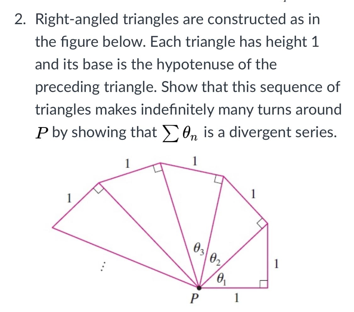 2. Right-angled triangles are constructed as in
the figure below. Each triangle has height 1
and its base is the hypotenuse of the
preceding triangle. Show that this sequence of
triangles makes indefinitely many turns around
P by showing that 0n is a divergent series.
1
1
1
03
02,
1
P
1
