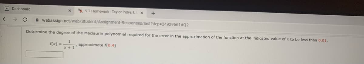 O Dashboard
A 9.7 Homework - Taylor Polys & x
+
A webassign.net/web/Student/Assignment-Responses/last?dep=24929661#Q2
Determine the degree of the Maclaurin polynomial required for the error in the approximation of the function at the indicated value of x to be less than 0.01.
f(x) =
approximate f(0.4)
x +1
