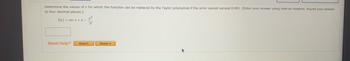 Determine the values of x for which the function can be replaced by the Taylor polynomial if the error cannot exceed 0.001. (Enter your answer using interval notation. Round your answer
to four decimal places.)
f(x) = sin Xx-
31
Need Help?
Read It
Master It
