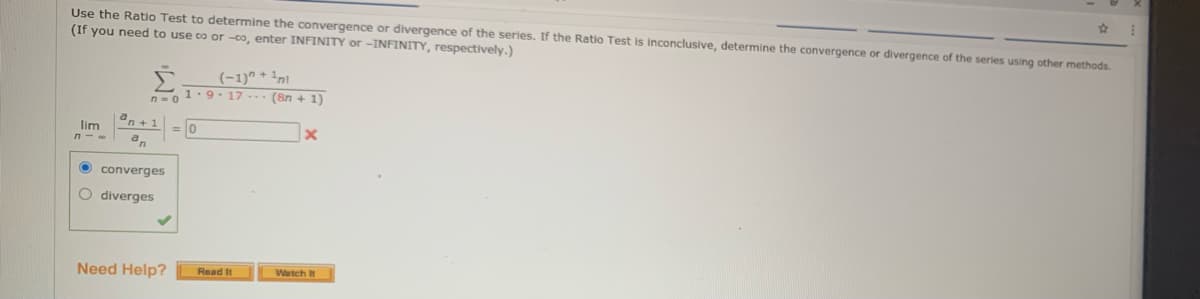 Use the Ratio Test to determine the convergence or divergence of the series. If the Ratio Test is inconclusive, determine the convergence
(If you need to use co or -co, enter INFINITY or -INFINITY, respectively.)
divergence of the series using other methods.
Σ
(-1)" + 1n
1.9-17 - (8n + 1)
n = 0
an+ 1
lim
an
O converges
O diverges
Need Help?
Watch It
Read It
