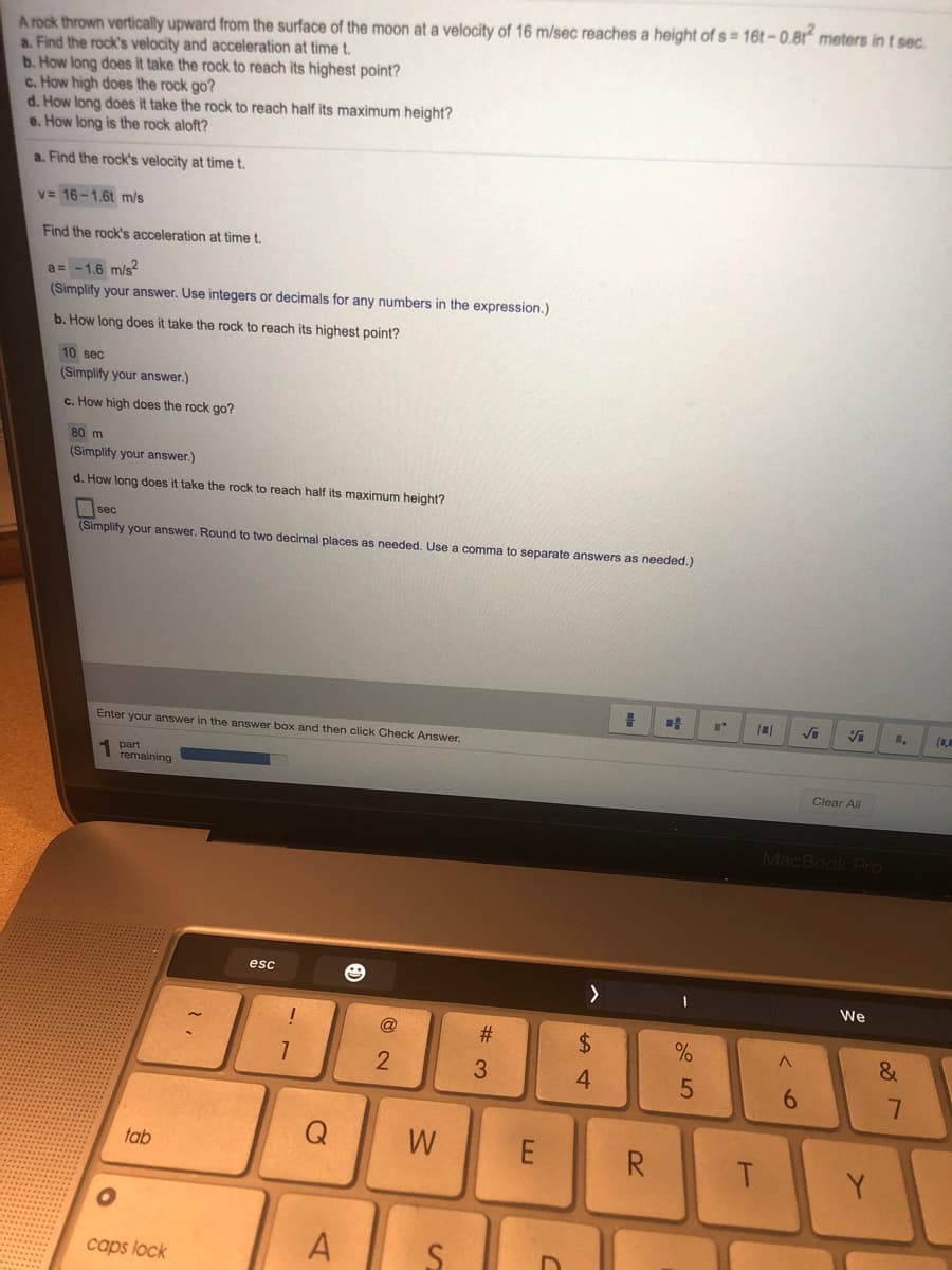 A rock thrown vertically upward from the surface of the moon at a velocity of 16 m/sec reaches a height of s = 16t – 0.81“ meters in t sec.
a. Find the rock's velocity and acceleration at time t.
b. How long does it take the rock to reach its highest point?
c. How high does the rock go?
d. How long does it take the rock to reach half its maximum height?
e. How long is the rock aloft?
a. Find the rock's velocity at time t.
v= 16-1.6t m/s
Find the rock's acceleration at time t.
a = -1.6 m/s2
(Simplify your answer. Use integers or decimals for any numbers in the expression.)
b. How long does it take the rock to reach its highest point?
10 sec
(Simplify your answer.)
c. How high does the rock go?
80 m
(Simplify your answer.)
d. How long does it take the rock to reach half its maximum height?
Osec
(Simplify your answer. Round to two decimal places as needed. Use a comma to separate answers as needed.)
Enter your answer in the answer box and then click Check Answer.
1 part
remaining
Clear All
MacBook Pro
esc
We
@
%23
$4
6.
Q
W
E
R.
tab
Y
A
caps lock
త
O LO
%#3
