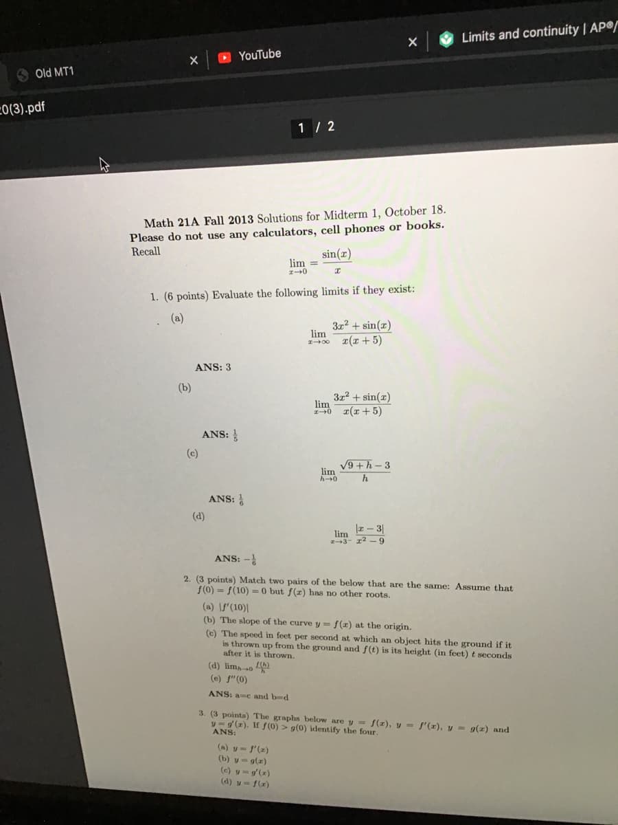 Limits and continuity | AP
O YouTube
S Old MT1
=0(3).pdf
1 / 2
Math 21A Fall 2013 Solutions for Midterm 1, October 18.
Please do not use any calculators, cell phones or books.
Recall
sin(x)
lim =
1. (6 points) Evaluate the following limits if they exist:
(a)
3x2 + sin(x)
lim
¤(x + 5)
I00
ANS: 3
(b)
3x2 + sin(x)
lim
T(x + 5)
ANS:
(c)
9+h-3
lim
h0
h
ANS:
(d)
|z – 3|
lim
2+3- 12 -9
ANS: -
2. (3 points) Match two pairs of the below that are the same: Assume that
f(0) = f(10) = 0 but ƒ(x) has no other roots.
(a) \f'(10)|
(b) The slope of the curve y = f(z) at the origin.
(c) The speed in feet per second at which an object hits the ground if it
is thrown up from the ground and f(t) is its height (in feet) t seconds
after it is thrown.
(d) lim,-so )
(e) f"(0)
ANS: a-e and bd
3. (3 points) The graphs below are y = f(z), y = f'(x), y = g(x) and
v= g (z). If f (0) > g(0) idetify the four.
ANS:
(a) y- f'(z)
(b) v- g(z)
(c) y=g'(x)
(d) w = f(x)
