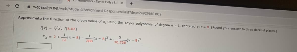 Homework - Taylor Polys &
A webassign.net/web/Student/Assignment-Responses/last?dep=24929661#Q2
Approximate the function at the given value of x, using the Taylor polynomial of degree n = 3, centered at c = 8. (Round your answer to three decimal places.)
f(x) = Vx, f(8.03)
P3 = 2 +(x- 8) –
288 (x - 8)2 +
20,736 (x - 8)3
