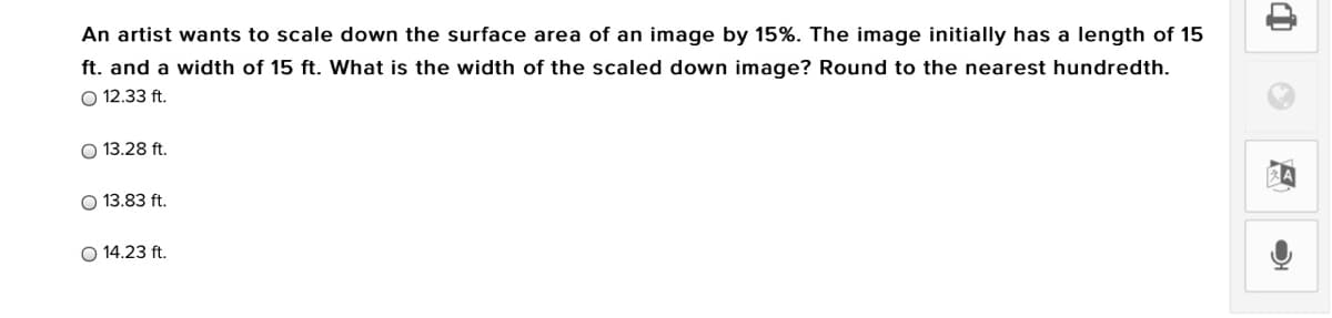 An artist wants to scale down the surface area of an image by 15%. The image initially has a length of 15
ft. and a width of 15 ft. What is the width of the scaled down image? Round to the nearest hundredth.
O 12.33 ft.
13.28 ft.
O 13.83 ft.
14.23 ft.
