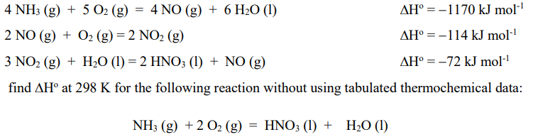 4 NH3 (g) + 5 O2 (g)
4 NO (g) + 6 H2O (1)
AH° = -1170 kJ mol"
2 NO (g) + O2 (g) = 2 NO2 (g)
AH° = -114 kJ mol·"
3 NO2 (g) + H2O (1) = 2 HNO3 (1) + NO (g)
AH° = -72 kJ mol·
find AH° at 298 K for the following reaction without using tabulated thermochemical data:
NH3 (g) +2 O2 (g) = HNO; (1) + H2O (I)
