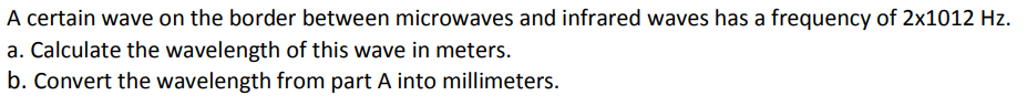 A certain wave on the border between microwaves and infrared waves has a frequency of 2x1012 Hz.
a. Calculate the wavelength of this wave in meters.
b. Convert the wavelength from part A into millimeters.
