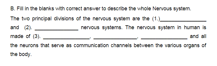 B. Fill in the blanks with correct answer to describe the whole Nervous system.
The two principal divisions of the nervous system are the (1.).
and (2).
nervous systems. The nervous system in human is
made of (3).
and all
the neurons that serve as communication channels between the various organs of
the body.
