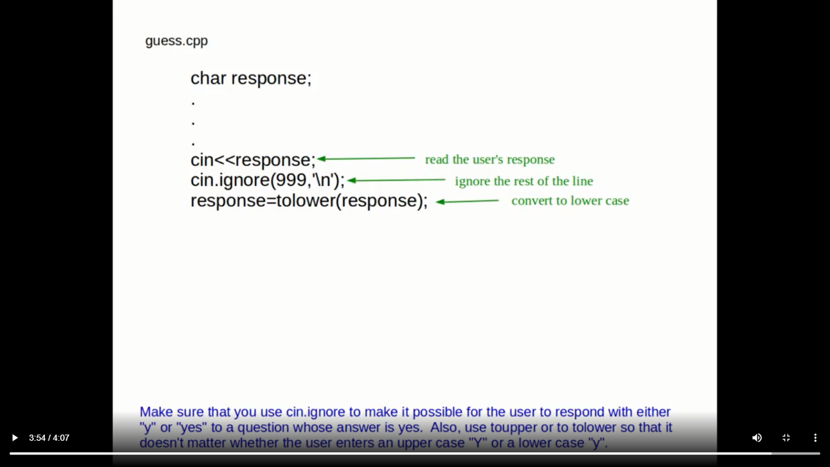 guess.cpp
char response;
cin<<response;-
cin.ignore(999,'\n');-
response=tolower(response);
read the user's response
ignore the rest of the line
convert to lower case
Make sure that you use cin.ignore to make it possible for the user to respond with either
"y" or "yes" to a question whose answer is yes. Also, use toupper or to tolower so that it
doesn't matter whether the user enters an upper case "Y" or a lower case "y".
3:54 / 4:07
