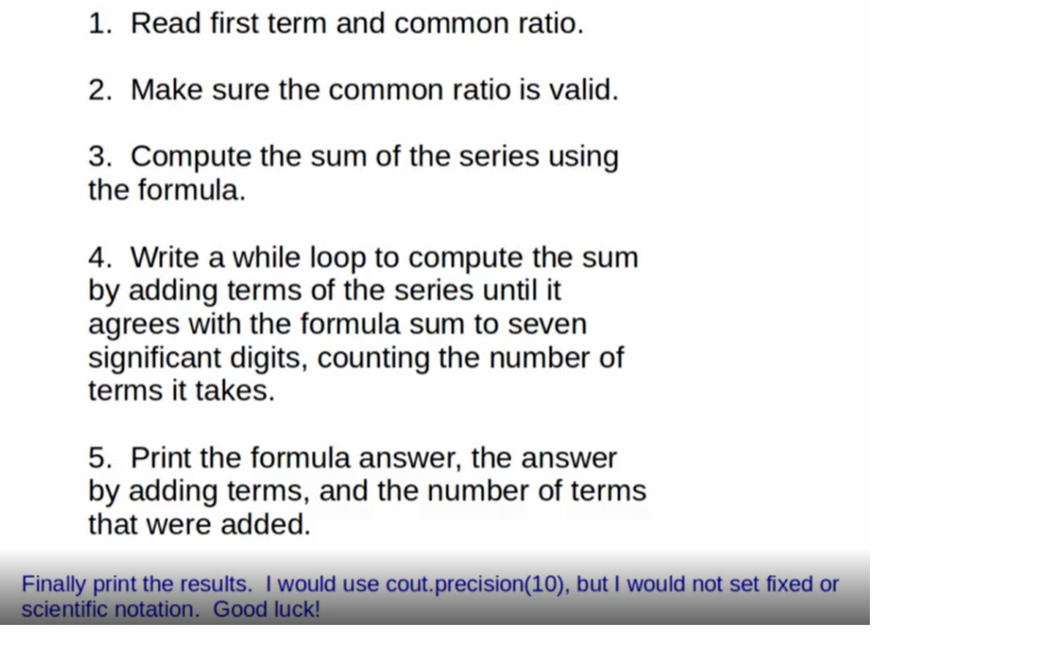1. Read first term and common ratio.
2. Make sure the common ratio is valid.
3. Compute the sum of the series using
the formula.
4. Write a while loop to compute the sum
by adding terms of the series until it
agrees with the formula sum to seven
significant digits, counting the number of
terms it takes.
5. Print the formula answer, the answer
by adding terms, and the number of terms
that were added.
Finally print the results. I would use cout.precision(10), but I would not set fixed or
scientific notation. Good luck!

