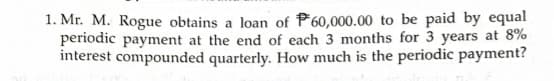 1. Mr. M. Rogue obtains a loan of P60,000.00 to be paid by equal
periodic payment at the end of each 3 months for 3 years at 8%
interest compounded quarterly. How much is the periodic payment?
