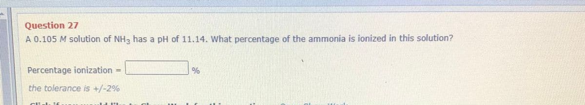 Question 27
A 0.105 M solution of NH3 has a pH of 11.14. What percentage of the ammonia is ionized in this solution?
Percentage ionization =
the tolerance is +/-2%
