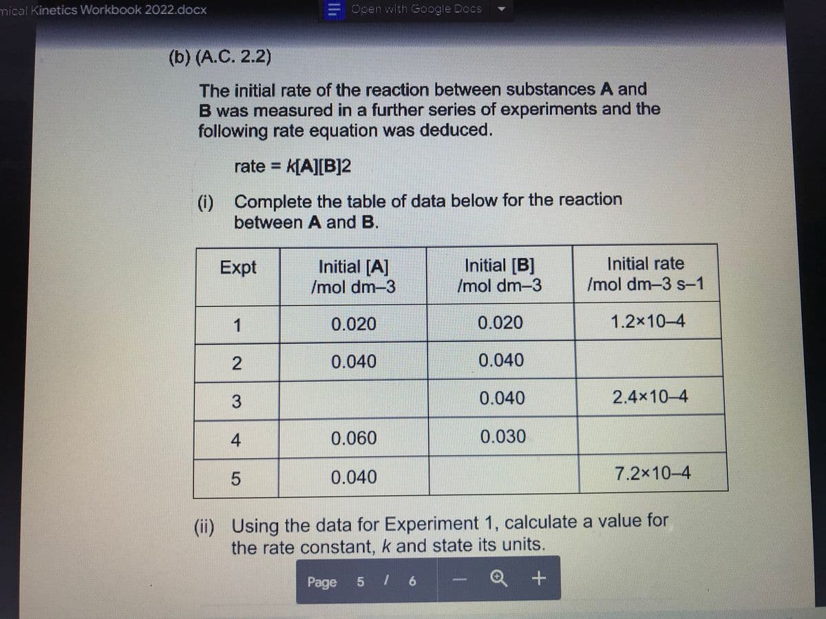 mical Kinetics Workbook 2022.docx
(b) (A.C. 2.2)
The initial rate of the reaction between substances A and
B was measured in a further series of experiments and the
following rate equation was deduced.
rate = K[A][B]2
(i) Complete the table of data below for the reaction
between A and B.
Expt
1
2
3
4
= Open with Google Docs
LO
Initial [A]
/mol dm-3
0.020
0.040
0.060
0.040
Initial [B]
/mol dm-3
0.020
0.040
0.040
0.030
Initial rate
/mol dm-3 s-1
+
1.2x10-4
2.4×10-4
7.2x10-4
(ii) Using the data for Experiment 1, calculate a value for
the rate constant, k and state its units.
Page 5 / 6
Q