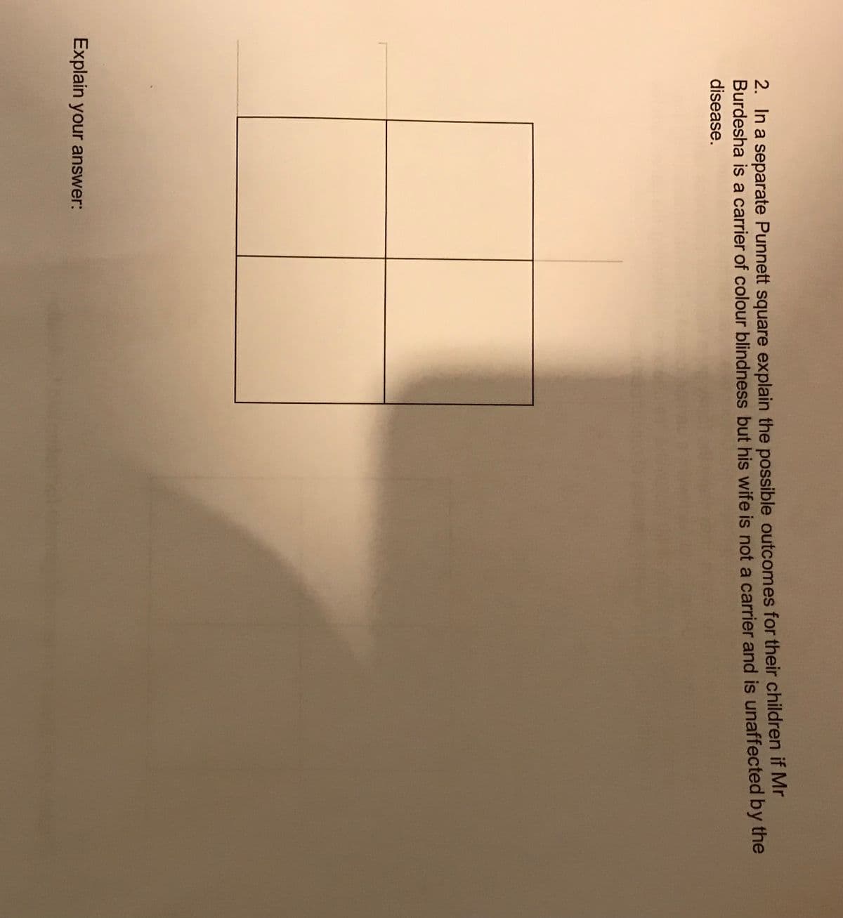2. In a separate Punnett square explain the possible outcomes for their children if Mr
Burdesha is a carrier of colour blindness but his wife is not a carrier and is unaffected by the
disease.
Explain your answer:
