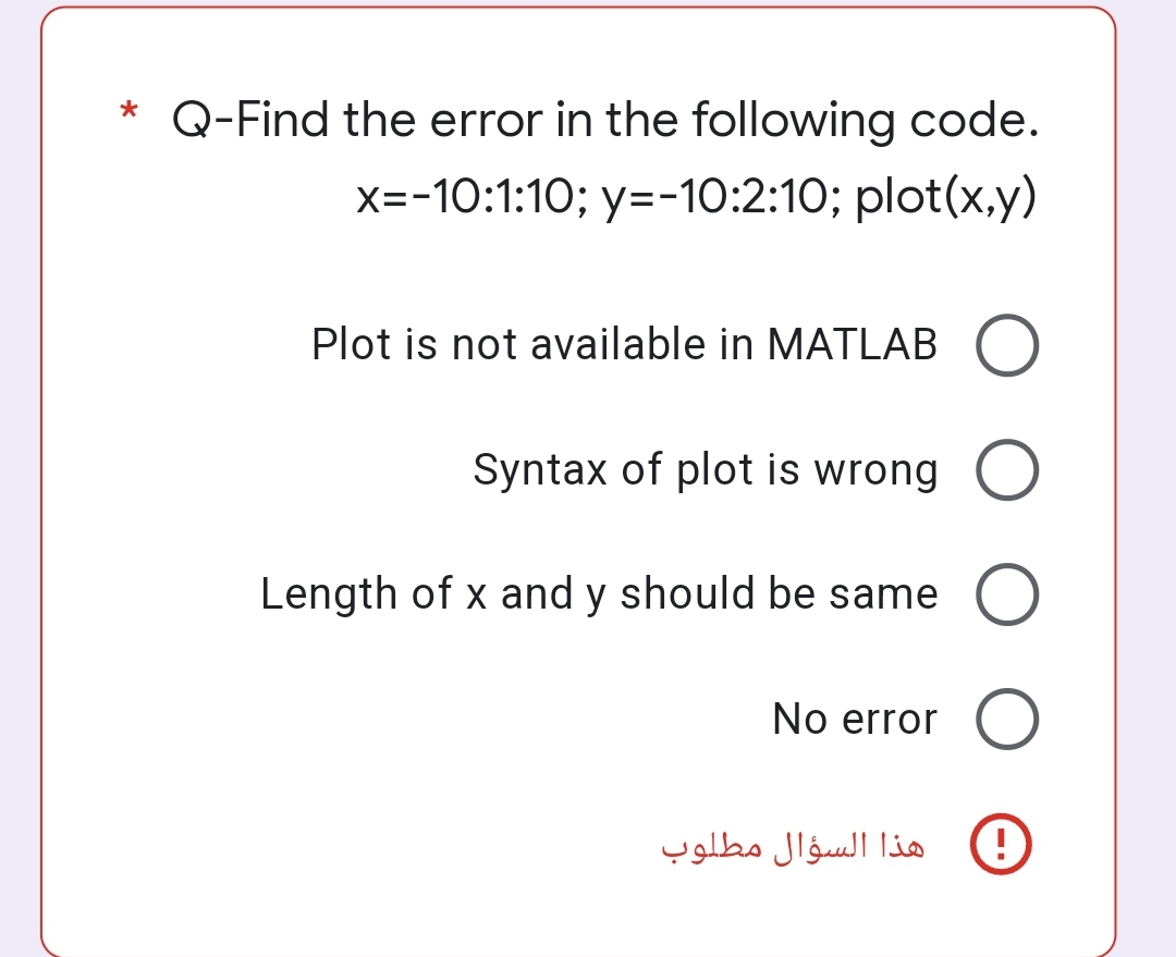 * Q-Find the error in the following code.
x=-10:1:10; y=-10:2:10; plot(x,y)
Plot is not available in MATLAB O
Syntax of plot is wrong O
Length of x and y should be same O
No error O
O
هذا السؤال مطلوب