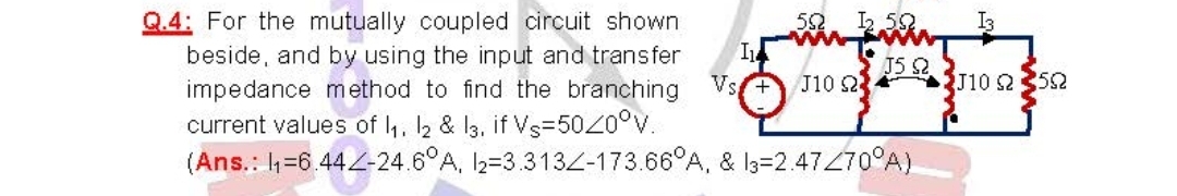 J5 92
Q.4: For the mutually coupled circuit shown
beside, and by using the input and transfer
impedance method to find the branching
current values of 1₁, 12 & 13. if Vs-5020°V.
Vs+ J10 2
(Ans.: 1₁-6.442-24.6°A, 12-3.3132-173.66°A, & 13-2.47270°A)
552 1₂.592
13
J10 23592