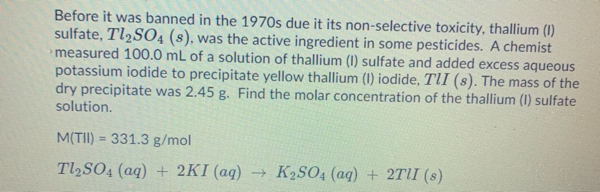 Before it was banned in the 1970s due it its non-selective toxicity, thallium (I)
sulfate, Tl2S04 (s), was the active ingredient in some pesticides. A chemist
measured 100.0 mL of a solution of thallium (I) sulfate and added excess aqueous
potassium iodide to precipitate yellow thallium (I) iodide, TII (s). The mass of the
dry precipitate was 2.45 g. Find the molar concentration of the thallium (I) sulfate
solution.
M(TII) = 331.3 g/mol
%3D
Tl,SO4 (aq) + 2KI (aq) → K2SO4 (aq) + 2TII (s)
