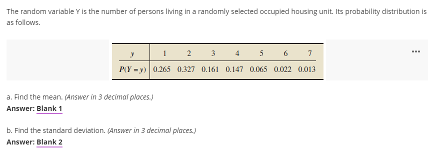 The random variable Y is the number of persons living in a randomly selected occupied housing unit. Its probability distribution is
as follows.
1
2 3
4 5 6 7
y
P(Y = y) 0.265 0.327 0.161 0.147 0.065 0.022 0.013
a. Find the mean. (Answer in 3 decimal places.)
Answer: Blank 1
b. Find the standard deviation. (Answer in 3 decimal places.)
Answer: Blank 2
