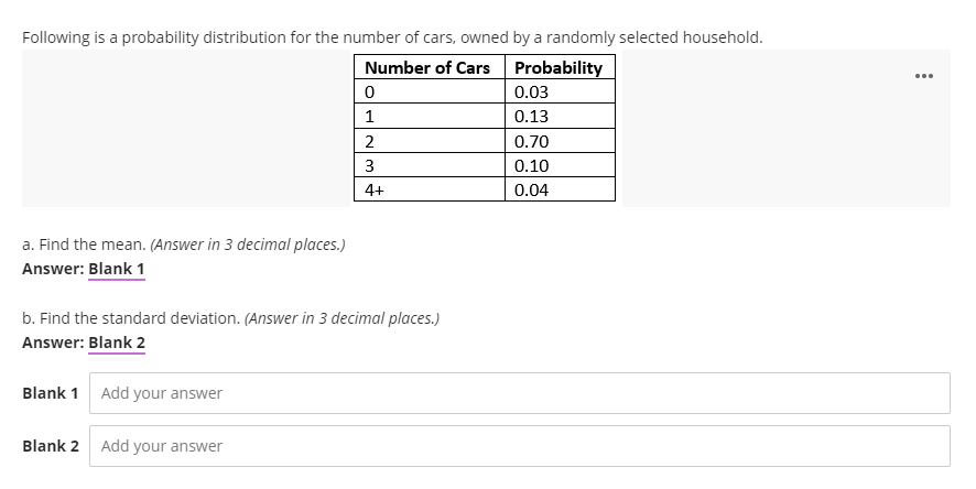 Following is a probability distribution for the number of cars, owned by a randomly selected household.
Number of Cars
Probability
...
0.03
1
0.13
2
0.70
3
0.10
4+
0.04
a. Find the mean. (Answer in 3 decimal places.)
Answer: Blank 1
b. Find the standard deviation. (Answer in 3 decimal places.)
Answer: Blank 2
Blank 1 Add your answer
Blank 2 Add your answer
