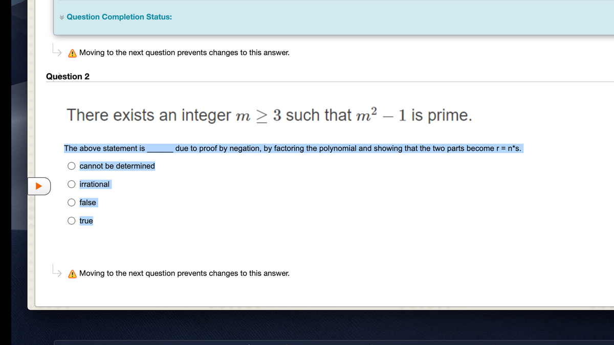 Question Completion Status:
Moving to the next question prevents changes to this answer.
Question 2
There exists an integer m > 3 such that m² – 1 is prime.
The above statement is
due to proof by negation, by factoring the polynomial and showing that the two parts become r = n*s.
cannot be determined
irrational
false
true
A Moving to the next question prevents changes to this answer.
