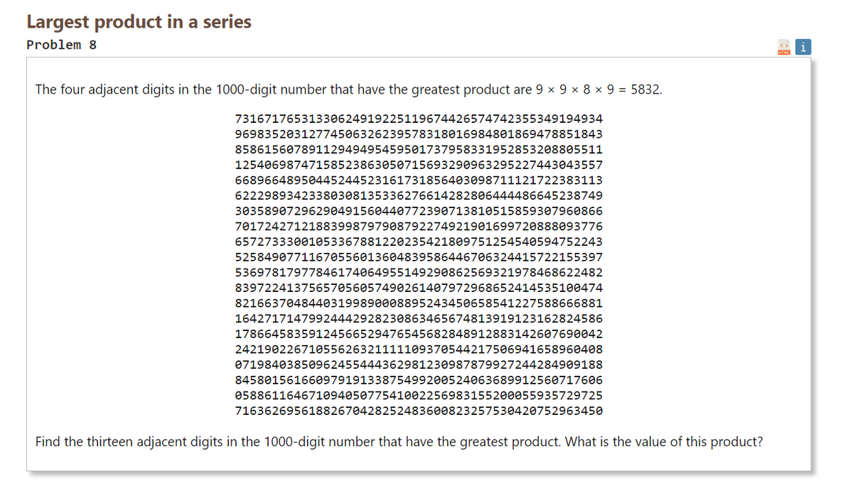 Largest product in a series
Problem 8
The four adjacent digits in the 1000-digit number that have the greatest product are 9 x 9 x 8 × 9 = 5832.
73167176531330624919225119674426574742355349194934
96983520312774506326239578318016984801869478851843
85861560789112949495459501737958331952853208805511
12540698747158523863050715693290963295227443043557
66896648950445244523161731856403098711121722383113
62229893423380308135336276614282806444486645238749
30358907296290491560440772390713810515859307960866
70172427121883998797908792274921901699720888093776
65727333001053367881220235421809751254540594752243
52584907711670556013604839586446706324415722155397
53697817977846174064955149290862569321978468622482
83972241375657056057490261407972968652414535100474
82166370484403199890008895243450658541227588666881
16427171479924442928230863465674813919123162824586
17866458359124566529476545682848912883142607690042
24219022671055626321111109370544217506941658960408
07198403850962455444362981230987879927244284909188
84580156166097919133875499200524063689912560717606
05886116467109405077541002256983155200055935729725
71636269561882670428252483600823257530420752963450
Find the thirteen adjacent digits in the 1000-digit number that have the greatest product. What is the value of this product?
