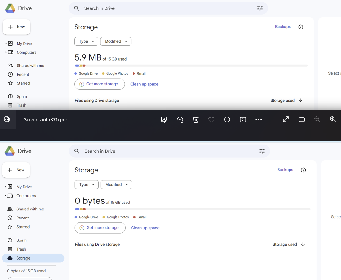 + New
My Drive
Co Computers
0
Drive
W
Shared with me
Recent
Starred
Spam
Trash
0
+ New
Screenshot (371).png
Drive
My Drive
Co Computers
Shared with me
Recent
☆Starred
Spam
Trash
Storage
O bytes of 15 GB used
Q Search in Drive
Storage
Type ▾
Modified
5.9 MB of 15 GB used
ODD
Google Drive Google Photos Gmail
Get more storage
Files using Drive storage
Search in Drive
Storage
Type ▾ Modified
O bytes of 15 GB used
ODD
Clean up space
● Google Drive • Google Photos ● Gmail
Get more storage
Files using Drive storage
Clean up space
B
0
€
Ti
⠀⠀
3
Backups 0
Storage used ↓
Backups 0
Storage used
✓
o
Select a
Select