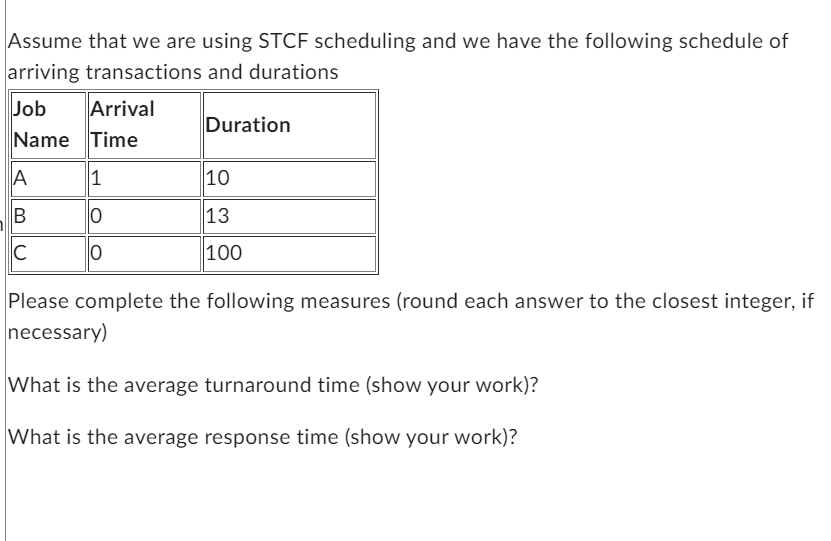 Assume that we are using STCF scheduling and we have the following schedule of
arriving transactions and durations
Job
Name Time
Arrival
A
B
C
1
0
0
Duration
10
13
100
Please complete the following measures (round each answer to the closest integer, if
necessary)
What is the average turnaround time (show your work)?
What is the average response time (show your work)?