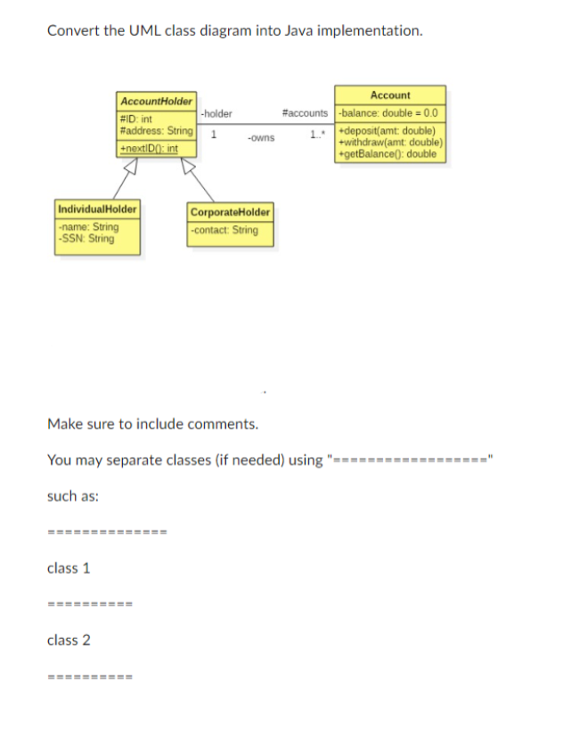 Convert the UML class diagram into Java implementation.
IndividualHolder
-name: String
-SSN: String
AccountHolder
#ID: int
#address: String 1
+nextID(): int
==============
class 1
class 2
-holder
Make sure to include comments.
You may separate classes (if needed) using "=================="
such as:
========
-owns
CorporateHolder
-contact: String
Account
#accounts -balance: double = 0.0
1.+deposit(amt: double)
+withdraw(amt: double)
+getBalance(): double