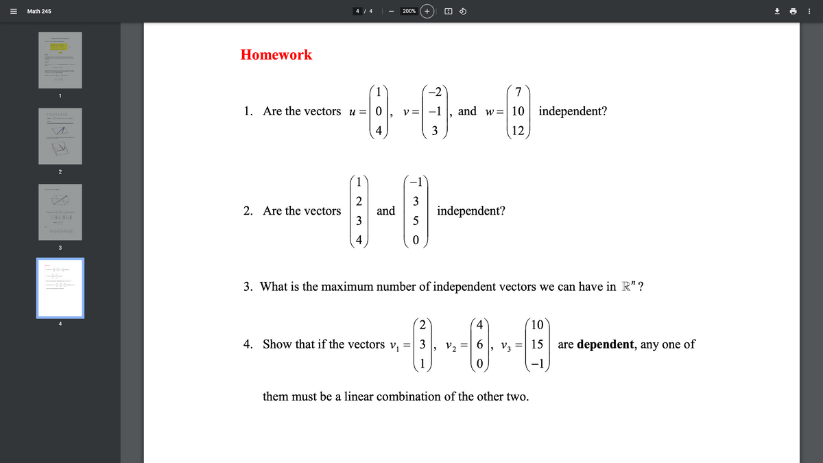 Math 245
4 / 4
200%
S md dr
Homework
1
-2
7
1
1. Are the vectors u =| 0
V =
| -1
and w=| 10 independent?
-
4
3
12
-1
2
and
3
3
independent?
2. Are the vectors
4
3
--9--8-
----
3. What is the maximum number of independent vectors we can have in R" ?
4
10
4
4. Show that if the vectors v,
3
V2
6 , v3
15
are dependent, any one of
1
them must be a linear combination of the other two.
+
II
