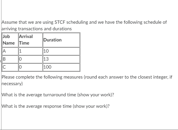 Assume that we are using STCF scheduling and we have the following schedule of
arriving transactions and durations
Job
Name Time
Arrival
A
B
C
1
0
Duration
10
13
100
Please complete the following measures (round each answer to the closest integer, if
necessary)
What is the average turnaround time (show your work)?
What is the average response time (show your work)?