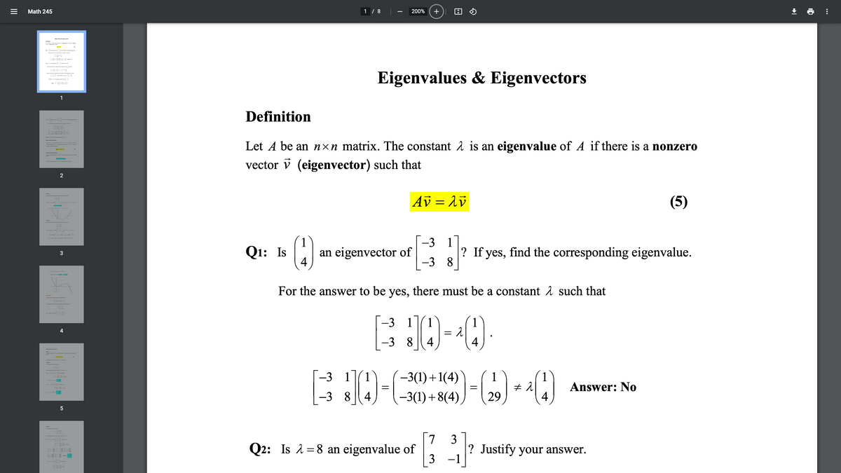 Math 245
1 / 8
200%
igvalan a eter
Eigenvalues & Eigenvectors
1
Definition
Let A be an nxn matrix. The constant 1 is an eigenvalue of A if there is a nonzero
La -de- -bc4-
T (A-
d4-
Charit h ial
vector v (eigenvector) such that
Av = 1v
(5)
ap---ja-a ap a
1
-3 1
Q1: Is
an eigenvector of
4
? If yes, find the corresponding eigenvalue.
-3 8
For the answer to be yes, there must be a constant 1 such that
-3 11
1
4
-3 8
4
4
-3 1
1
-3(1) +1(4)
1
1
Answer: No
-3 8| 4
-3(1)+8(4)
29
4
[7 3
Q2: Is 2=8 an eigenvalue of
3
? Justify your answer.
-1
A - . d
+
II
