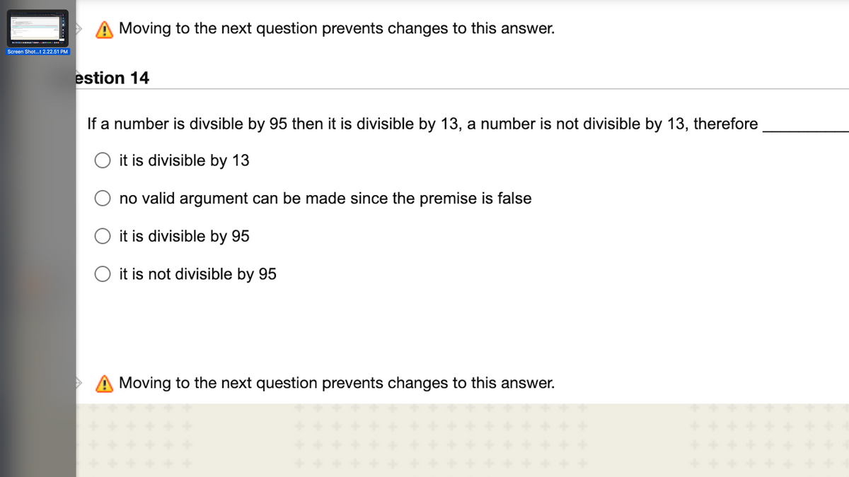 Moving to the next question prevents changes to this answer.
Screen Shot...t 2.22.51 PM
estion 14
If a number is divsible by 95 then it is divisible by 13, a number is not divisible by 13, therefore
it is divisible by 13
no valid argument can be made since the premise is false
it is divisible by 95
it is not divisible by 95
> A Moving to the next question prevents changes to this answer.
