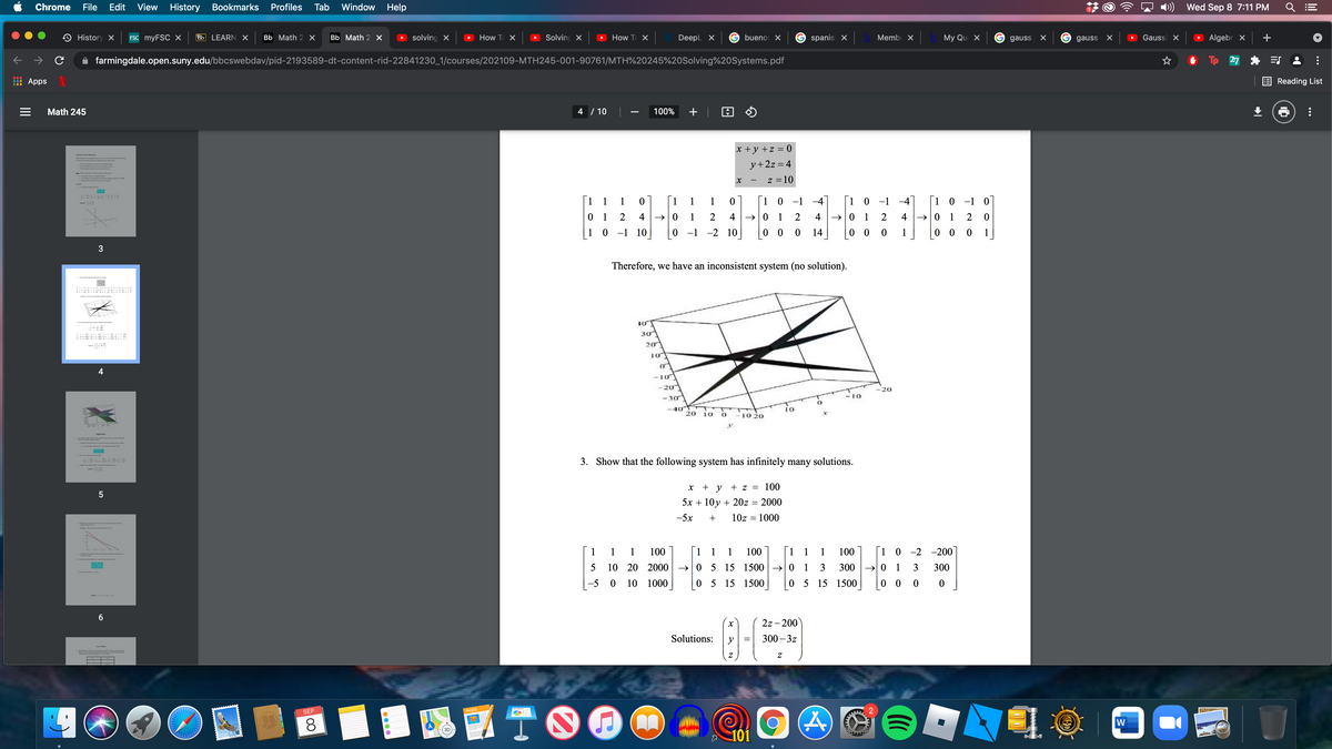 -
Chrome
File
Edit
View
History
Bookmarks
Profiles
Tab
Window
Help
Wed Sep 8 7:11 PM
History X
FSC myFSC X
Bb LEARN X
Bb Math 2 X
Bb Math 2 X
solving X
How T X
Solving X
How T X
Deepl X
buenos X
spanis x
Membe X
Мy Qu X
gauss
X G gauss
Gaussi X
> Algebr X
farmingdale.open.suny.edu/bbcswebdav/pid-2193589-dt-content-rid-22841230_1/courses/202109-MTH245-001-90761/MTH%20245%20Solving%20Systems.pdf
27
* ES
Apps
Reading List
Math 245
4 / 10
100%
x +y +z = 0
Ety
Wndng dm a
y+2z = 4
ntem te
2
W a
z =10
1
1
1
[1
1
1
[1 0 -1 -4
[1 0 -1 -4]
1 0 -1 0
0 1
4 →|0
1
2
4
1
2
4
→|0 1
2
4 →0 1
2
1
0 -1 10
0 -1 -2 10
14
0 0
1
0 0
1
Therefore, we have an inconsistent system (no solution).
I a
..M ... ...
10
30
10
- 10
-20
20
10
-30
-40
20
io
10
10 20
3. Show that the following system has infinitely many solutions.
+ y
+ z =
100
5x + 10y + 20z = 2000
-5x
10z = 1000
1 1 1 100
1 1 1
100
1 1 1 100
1 0 -2 -200
10 20
2000 → 0 5 15 1500→ 0 1
3
300
→ 0 1
3
300
-5 0
10
1000
0 5 15 1500
0 5 15 1500
|0 0 0 0
6.
2z - 200
Solutions:
y
300 – 3z
Cur Fining
國TO
SEP
PAGES
8.
101
0000
II
