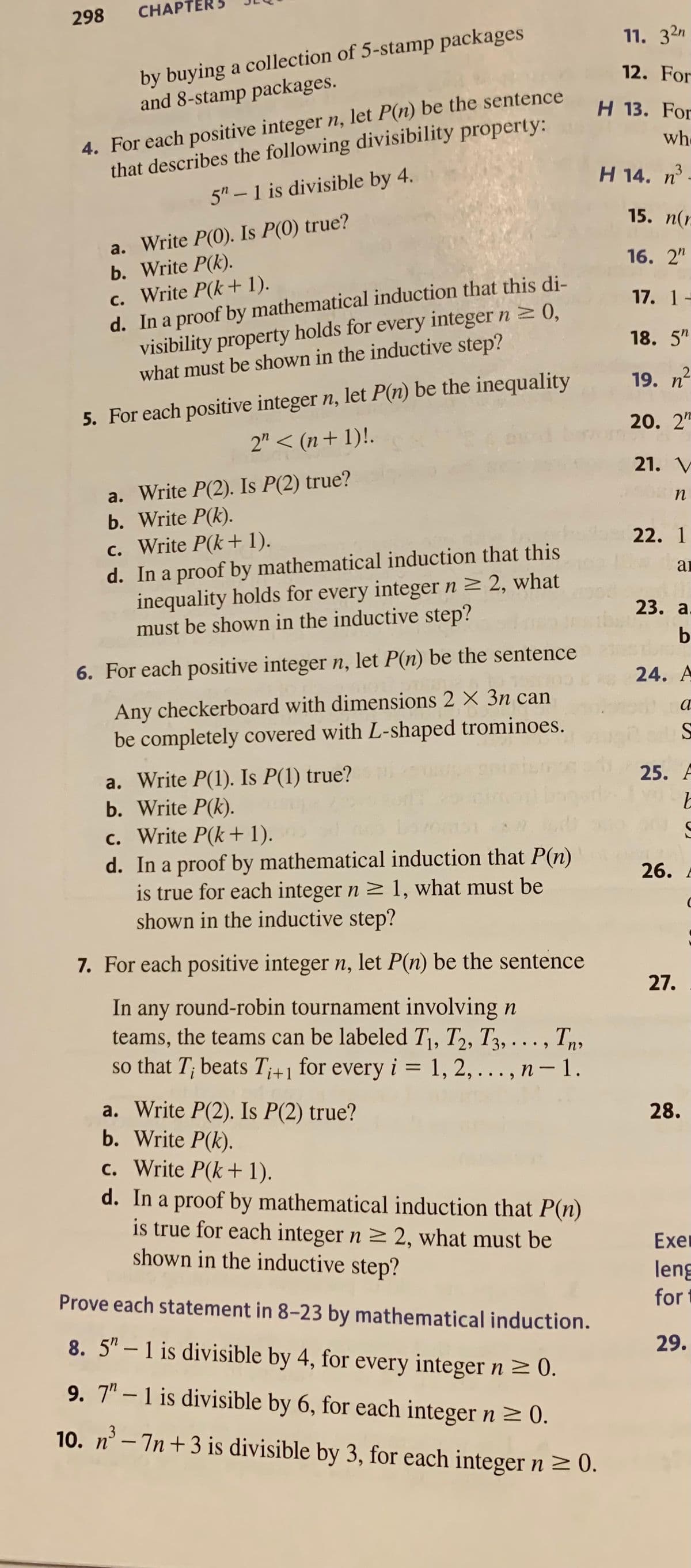 298
CHAPTE
by buying a collection of 5-stamp packages
and 8-stamp packages.
4. For each positive integer n, let P(n) be the sentence
that describes the following divisibility property:
5"-1 is divisible by 4.
a. Write P(0). Is P(0) true?
b. Write P(k).
c. Write P(k+1).
d. In a proof by mathematical induction that this di-
visibility property holds for every integer n ≥ 0,
what must be shown in the inductive step?
5. For each positive integer n, let P(n) be the inequality
2" < (n+1)!.
a. Write P(2). Is P(2) true?
b. Write P(k).
c. Write P(k+ 1).
d. In a proof by mathematical induction that this
inequality holds for every integer n ≥ 2, what
must be shown in the inductive step?
6. For each positive integer n, let P(n) be the sentence
Any checkerboard with dimensions 2 X 3n can
be completely covered with L-shaped trominoes.
a. Write P(1). Is P(1) true?
b. Write P(k).
c. Write P(k+ 1).
d. In a proof by mathematical induction that P(n)
is true for each integer n ≥ 1, what must be
shown in the inductive step?
7. For each positive integer n, let P(n) be the sentence
In any round-robin tournament involving n
teams, the teams can be labeled T₁, T2, T3,..., Tn
so that T; beats Ti+1 for every i = 1, 2,..., n-1.
a. Write P(2). Is P(2) true?
b. Write P(k).
c. Write P(k+1).
d. In a proof by mathematical induction that P(n)
is true for each integer n ≥ 2, what must be
shown in the inductive step?
Prove each statement in 8-23 by mathematical induction.
8. 5"-1 is divisible by 4, for every integer n ≥ 0.
9. 7-1 is divisible by 6, for each integer n ≥ 0.
10. n³-7n+3 is divisible by 3, for each integer n ≥ 0.
11. 32n
12. For
H 13. For
who
H 14. n³
15. n(n
16. 2"
17. 1-
18. 5"
2
19. n
20. 22
21. V
o n
22. 1
ar
23. a.
b
24. A
a
S
25. F
b
26.
27.
28.
S
Exer
leng
for
29.