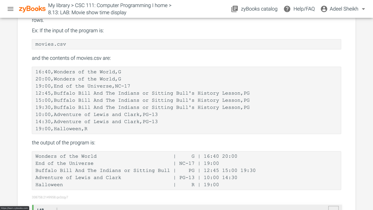 = zyBooks
My library > CSC 111: Computer Programming I home >
8.13: LAB: Movie show time display
2 Help/FAQ
II
zyBooks catalog
8 Adeel Sheikh
rows.
Ex: If the input of the program is:
movies.csv
and the contents of movies.csv are:
16:40,Wonders of the World,G
20:00,Wonders of the World,G
19:00,End of the Universe,NC-17
12:45,Buffalo Bill And The Indians or Sitting Bull's History Lesson,PG
15:00,Buffalo Bill And The Indians or Sitting Bull's History Lesson,PG
19:30,Buffalo Bill And The Indians or Sitting Bull's History Lesson, PG
10:00,Adventure of Lewis and Clark,PG-13
14:30,Adventure of Lewis and Clark,PG-13
19:00,Halloween,R
the output of the program is:
Wonders of the World
|
G | 16:40 20:00
End of the Universe
| NC-17 | 19:00
Buffalo Bill And The Indians or Sitting Bull |
PG | 12:45 15:00 19:30
Adventure of Lewis and Clark
| PG-13 | 10:00 14:30
Нalloween
|
R | 19:00
338758.2149958.qx3zqy7
https://learn.zybooks.com
LAR
