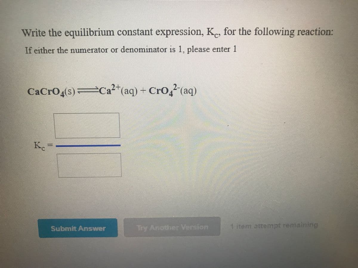 Write the equilibrium constant expression, K, for the following reaction:
If either the numerator or denominator is 1, please enter 1
CaCro,(s)
a²+(aq) + CrO,² (aq)
K-
Submit Answer
1 item attempt remaining
