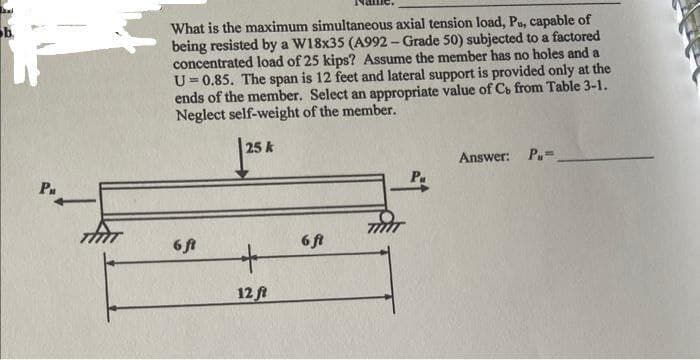 had
b
Pu
THIT
What is the maximum simultaneous axial tension load, Pu, capable of
being resisted by a W18x35 (A992-Grade 50) subjected to a factored
concentrated load of 25 kips? Assume the member has no holes and a
U=0.85. The span is 12 feet and lateral support is provided only at the
ends of the member. Select an appropriate value of Cb from Table 3-1.
Neglect self-weight of the member.
25 k
6 ft
+
12 ft
6 ft
Answer: P=