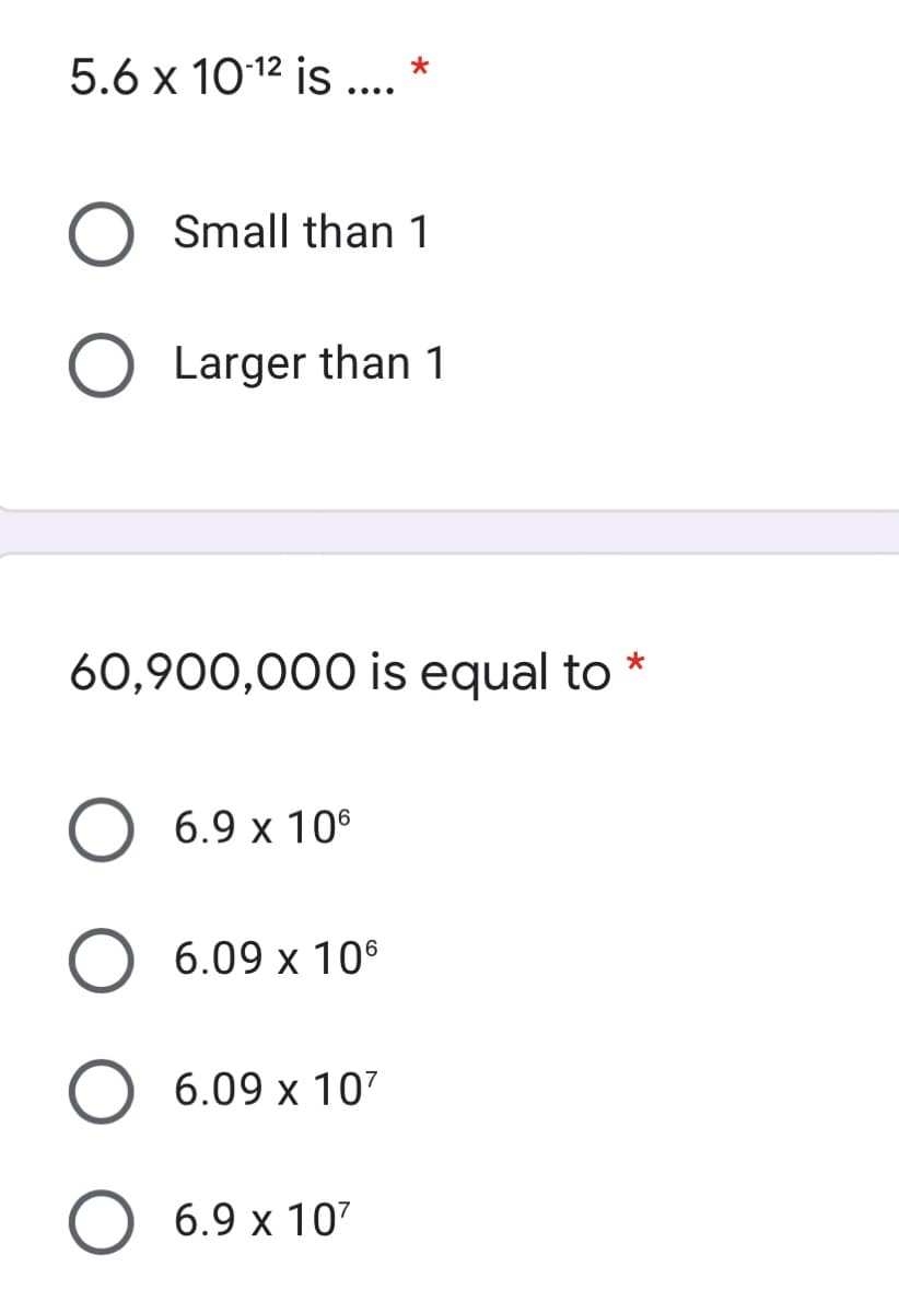5.6 x 1012 is ... *
Small than 1
O Larger than 1
60,900,000 is equal to
*
6.9 x 10°
6.09 x 106
O 6.09 x 107
O 6.9 x 107
