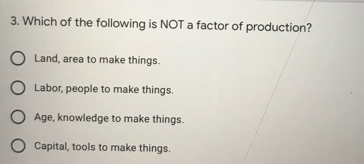3. Which of the following is NOT a factor of production?
Land, area to make things.
Labor, people to make things.
Age, knowledge to make things.
Capital, tools to make things.
