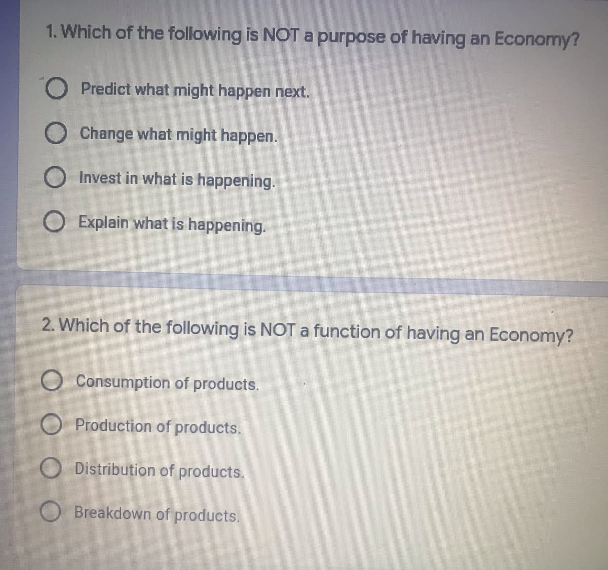 1. Which of the following is NOT a purpose of having an Economy?
O Predict what might happen next.
O Change what might happen.
O Invest in what is happening.
O Explain what is happening.
2. Which of the following is NOT a function of having an Economy?
O Consumption of products.
O Production of products.
O Distribution of products.
O Breakdown of products.
