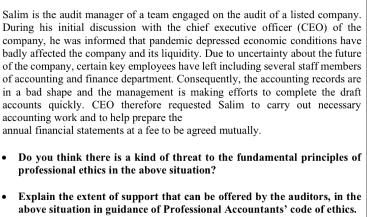 Salim is the audit manager of a team engaged on the audit of a listed company.
During his initial discussion with the chief executive officer (CEO) of the
company, he was informed that pandemic depressed economic conditions have
badly affected the company and its liquidity. Due to uncertainty about the future
of the company, certain key employees have left including several staff members
of accounting and finance department. Consequently, the accounting records are
in a bad shape and the management is making efforts to complete the draft
accounts quickly. CEO therefore requested Salim to carry out necessary
accounting work and to help prepare the
annual financial statements at a fee to be agreed mutually.
Do you think there is a kind of threat to the fundamental principles of
professional ethics in the above situation?
Explain the extent of support that can be offered by the auditors, in the
above situation in guidance of Professional Accountants' code of ethics.
