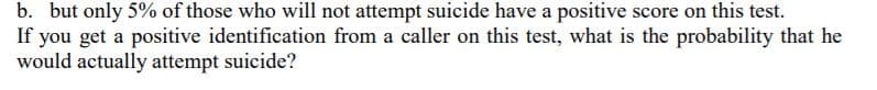 b. but only 5% of those who will not attempt suicide have a positive score on this test.
If you get a positive identification from a caller on this test, what is the probability that he
would actually attempt suicide?
