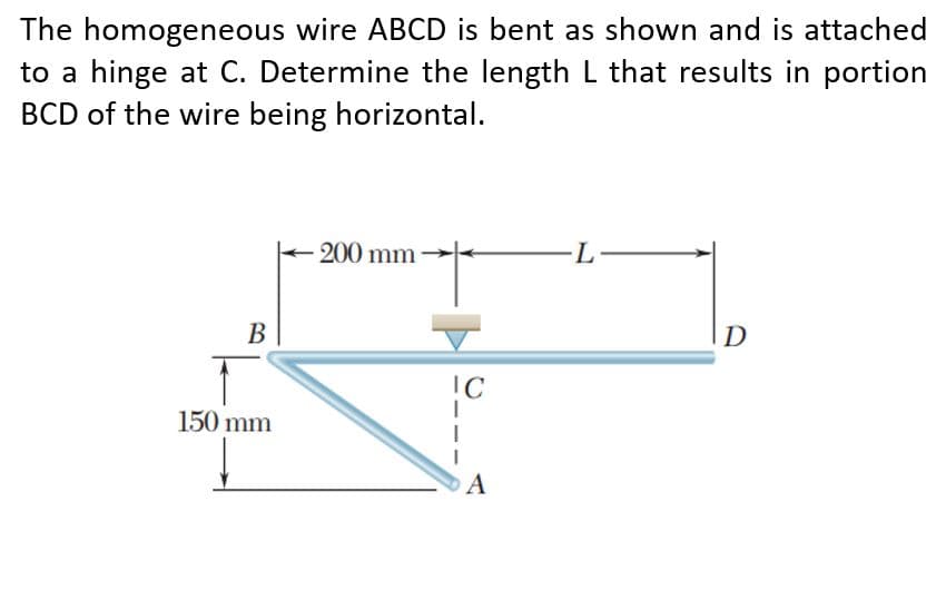 The homogeneous wire ABCD is bent as shown and is attached
to a hinge at C. Determine the length L that results in portion
BCD of the wire being horizontal.
200 mm
-L-
В
D
IC
150 mm
A
