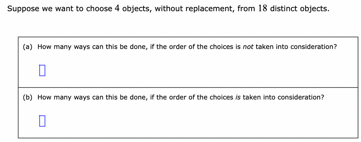 Suppose we want to choose 4 objects, without replacement, from 18 distinct objects.
(a) How many ways can this be done, if the order of the choices is not taken into consideration?
(b) How many ways can this be done, if the order of the choices is taken into consideration?
