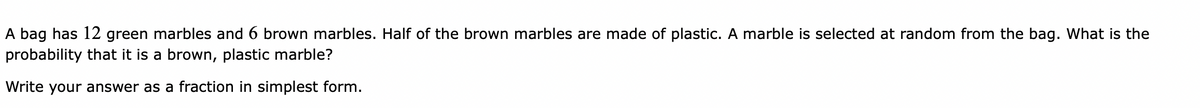 A bag has 12 green marbles and 6 brown marbles. Half of the brown marbles are made of plastic. A marble is selected at random from the bag. What is the
probability that it is a brown, plastic marble?
Write your answer as a fraction in simplest form.
